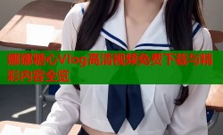 娜娜糖心Vlog高清视频免费下载与精彩内容全览