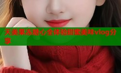 天美果冻糖心全体验甜蜜美味vlog分享