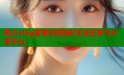 糖心vlog官网圭田精彩生活记录与分享平台