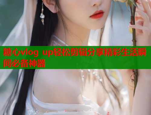 糖心vlog up轻松剪辑分享精彩生活瞬间必备神器  第1张