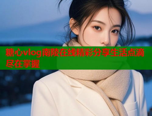 糖心vlog南陵在线精彩分享生活点滴尽在掌握  第1张