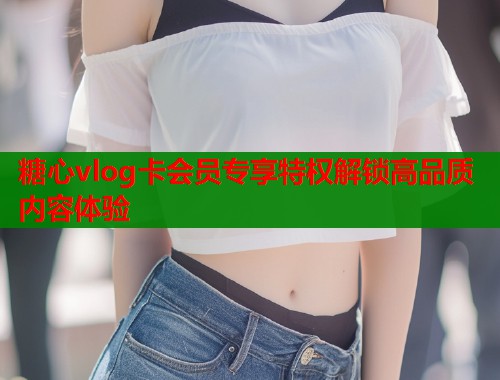 糖心vlog卡会员专享特权解锁高品质内容体验  第1张