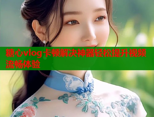 糖心vlog卡顿解决神器轻松提升视频流畅体验  第1张