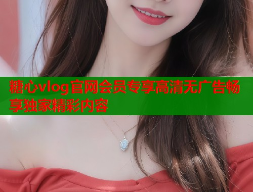 糖心vlog官网会员专享高清无广告畅享独家精彩内容  第2张