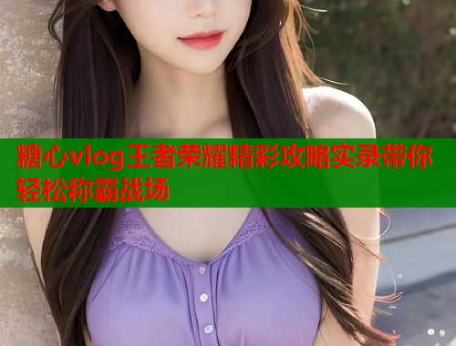 糖心vlog王者荣耀精彩攻略实录带你轻松称霸战场  第1张
