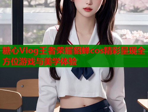 糖心Vlog王者荣耀貂蝉cos精彩呈现全方位游戏与美学体验  第1张