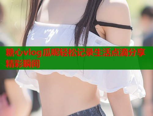 糖心vlog瓜呢轻松记录生活点滴分享精彩瞬间  第1张