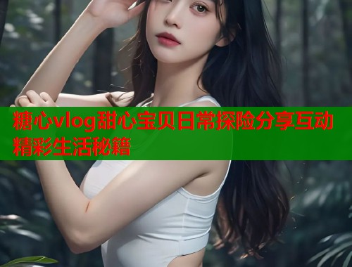 糖心vlog甜心宝贝日常探险分享互动精彩生活秘籍  第2张