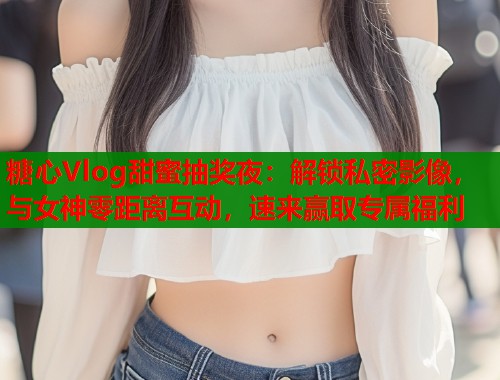 糖心Vlog甜蜜抽奖夜：解锁私密影像，与女神零距离互动，速来赢取专属福利  第2张