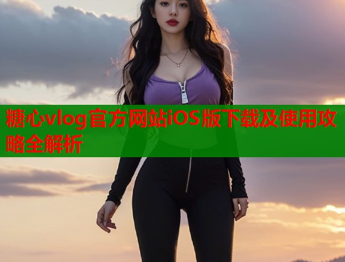糖心vlog官方网站iOS版下载及使用攻略全解析  第1张