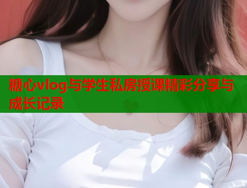 糖心vlog与学生私房授课精彩分享与成长记录  第1张