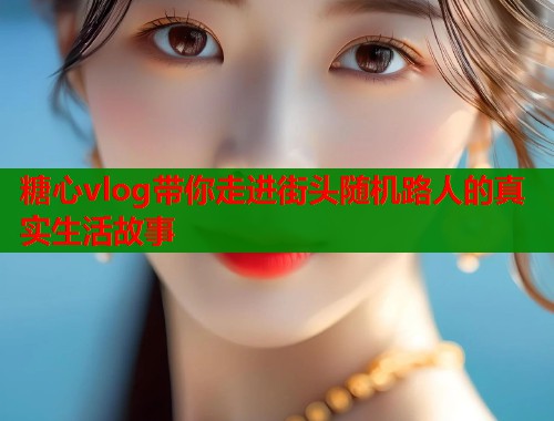 糖心vlog带你走进街头随机路人的真实生活故事  第2张