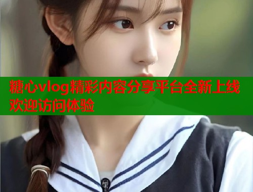 糖心vlog精彩内容分享平台全新上线欢迎访问体验  第1张