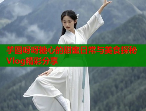 芋圆呀呀糖心的甜蜜日常与美食探秘Vlog精彩分享  第1张