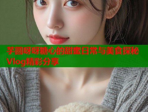 芋圆呀呀糖心的甜蜜日常与美食探秘Vlog精彩分享  第2张