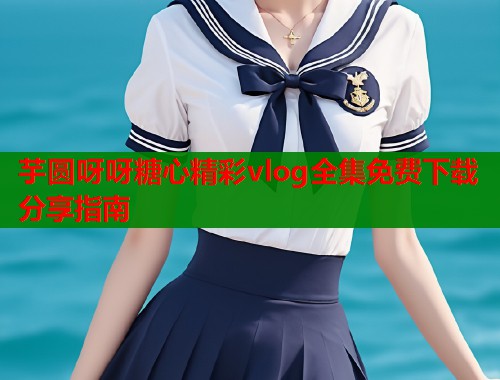 芋圆呀呀糖心精彩vlog全集免费下载分享指南  第1张
