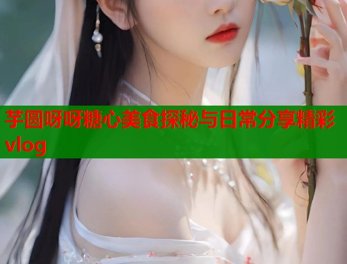 芋圆呀呀糖心美食探秘与日常分享精彩vlog  第2张