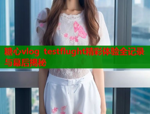 糖心vlog testflught精彩体验全记录与幕后揭秘  第1张