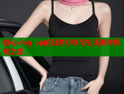 糖心vlog up的日常分享与生活美学探索之旅  第1张