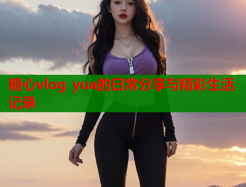 糖心vlog yua的日常分享与精彩生活记录  第1张
