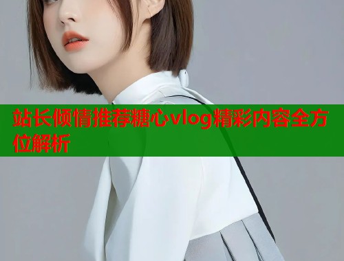 站长倾情推荐糖心vlog精彩内容全方位解析  第2张
