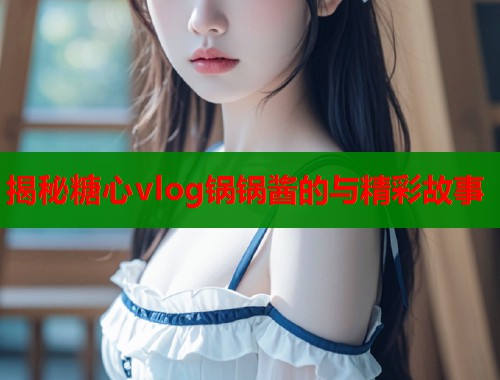 揭秘糖心vlog锅锅酱的与精彩故事  第1张