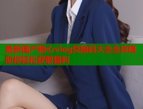 最新国产糖心vlog兑换码大全全攻略助你轻松获取福利  第1张