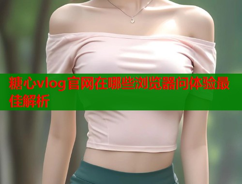 糖心vlog官网在哪些浏览器问体验最佳解析  第1张