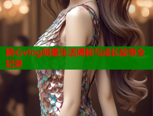 糖心vlog明星生活揭秘与成长故事全纪录  第2张