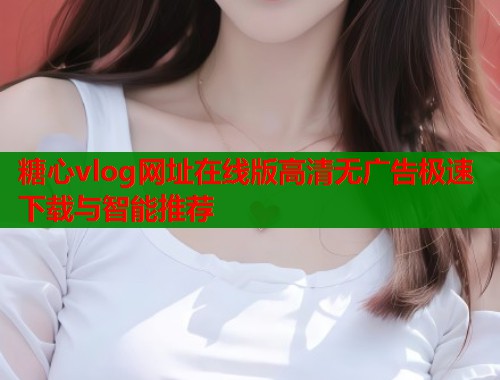 糖心vlog网址在线版高清无广告极速下载与智能推荐  第1张