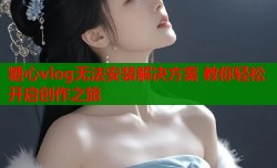 糖心vlog无法安装解决方案 教你轻松开启创作之旅