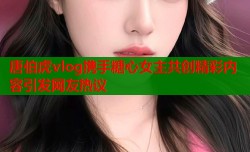 唐伯虎vlog携手糖心女主共创精彩内容引发网友热议