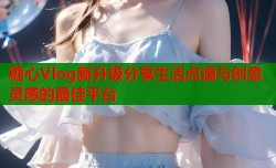 糖心Vlog新升级分享生活点滴与创意灵感的最佳平台