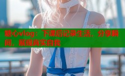 糖心vlog：下课后记录生活，分享瞬间，展现真实自我
