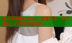 橙心电商糖心Vlog：便捷下单，次日送达，社区新零售体验