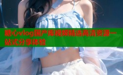 糖心vlog国产库视频精选高清资源一站式分享体验