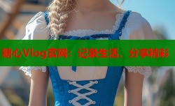 糖心Vlog官网：记录生活，分享精彩