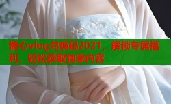 糖心vlog兑换码2021，解锁专属福利，轻松获取独家内容