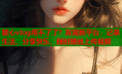 糖心vlog用不了了？发现新平台，记录生活，分享快乐，随时随地上传视频