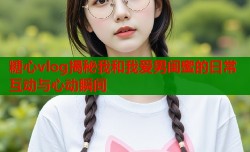 糖心vlog揭秘我和我爱男闺蜜的日常互动与心动瞬间