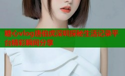 糖心vlog唐伯虎深圳探秘生活记录平台精彩瞬间分享