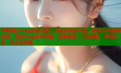 苹果糖心Vlog安装攻略：轻量版快速下载，解锁大B哥精彩视频，你的Vlog创作神器，简易剪辑，丰富模板，即刻分享，安全无病毒