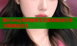 糖心vlog刘玥独家生活美妆时尚分享引爆潮流关注
