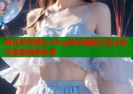 麻豆系列糖心Vlog真实细腻生活记录与温柔情感分享