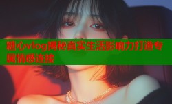 糖心vlog揭秘真实生活影响力打造专属情感连接