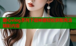 糖心vlog系列下载神器轻松获取高清精彩内容