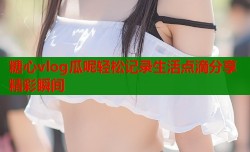 糖心vlog瓜呢轻松记录生活点滴分享精彩瞬间