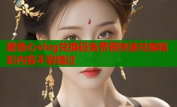 糖我心vlog兑换码免费领快速兑换精彩内容不容错过