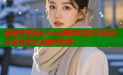 羞羞答答糖心vlog揭秘私密日常轻松分享真实生活趣味故事