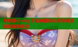 黄色糖心vlog下载神器轻松保存高清精彩视频体验